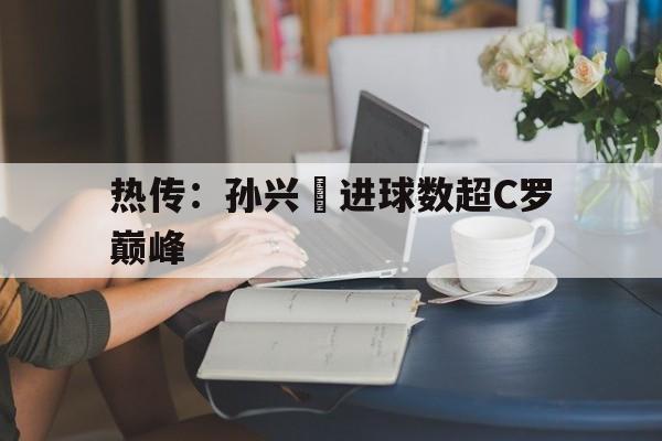 关于热传：孙兴慜进球数超C罗巅峰的信息|TCG彩票官网